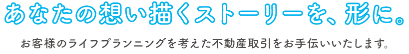 あなたの想い描くストーリーを、形に。｜お客様のライフプランニングを考えた不動産取引をお手伝いいたします。